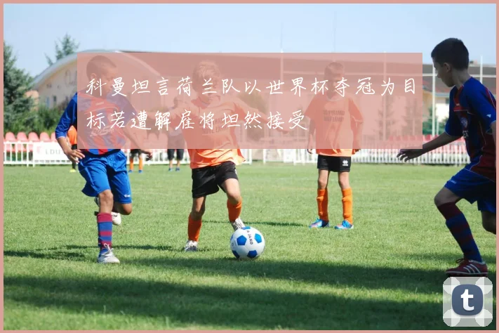 科曼坦言荷兰队以世界杯夺冠为目标若遭解雇将坦然接受