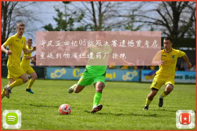 海皮亚回忆05欧冠决赛遗憾曾考虑重返利物浦但遭药厂拒绝