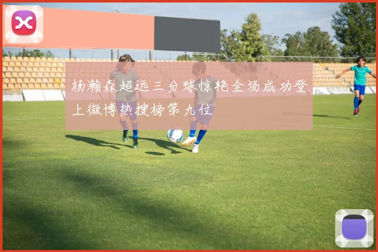 杨瀚森超远三分球惊艳全场成功登上微博热搜榜第九位