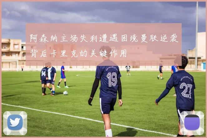 阿森纳主场失利遭遇困境曼联逆袭背后卡里克的关键作用