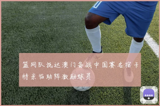 篮网队抵达澳门备战中国赛名宿卡特亲临助阵激励球员