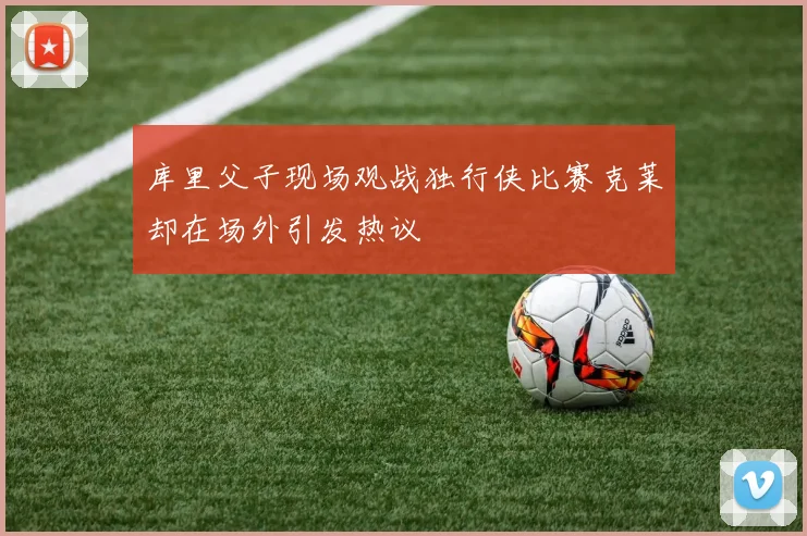 库里父子现场观战独行侠比赛克莱却在场外引发热议