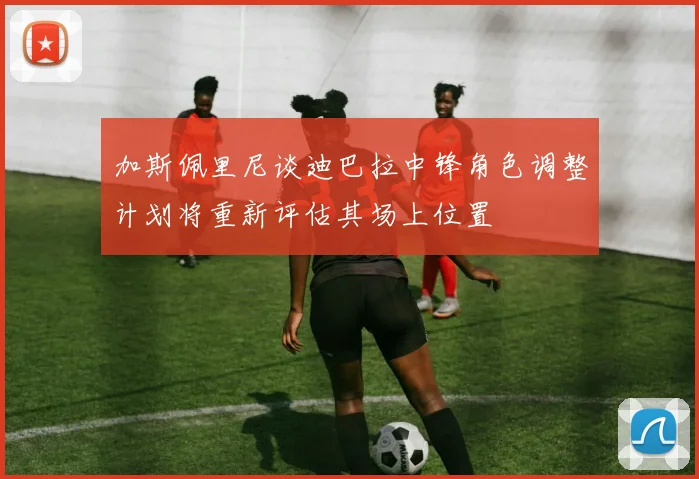 加斯佩里尼谈迪巴拉中锋角色调整计划将重新评估其场上位置