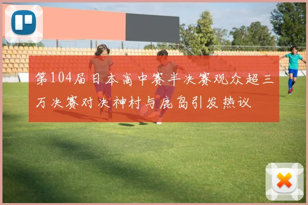第104届日本高中赛半决赛观众超三万决赛对决神村与鹿岛引发热议