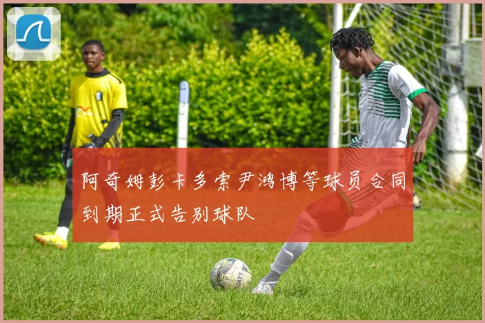 阿奇姆彭卡多索尹鸿博等球员合同到期正式告别球队