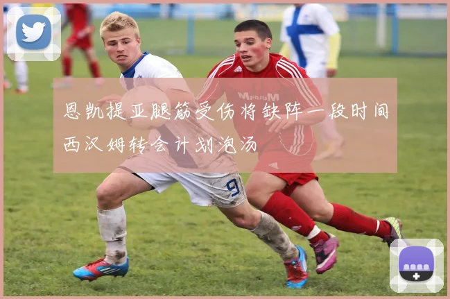 恩凯提亚腿筋受伤将缺阵一段时间西汉姆转会计划泡汤