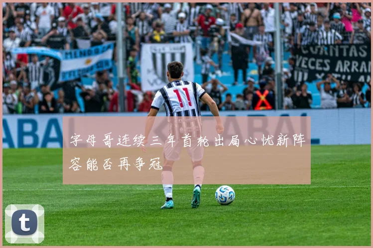 字母哥连续三年首轮出局心忧新阵容能否再争冠