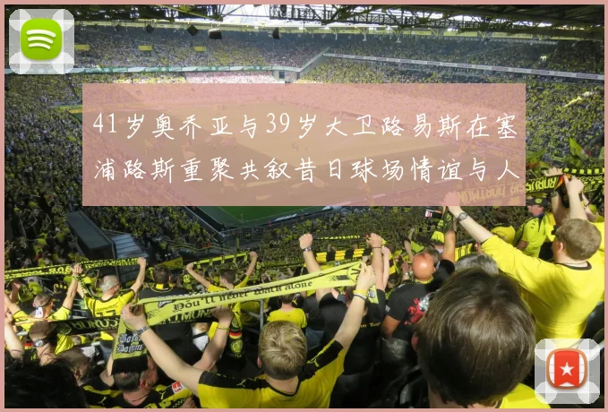 41岁奥乔亚与39岁大卫路易斯在塞浦路斯重聚共叙昔日球场情谊与人生故事