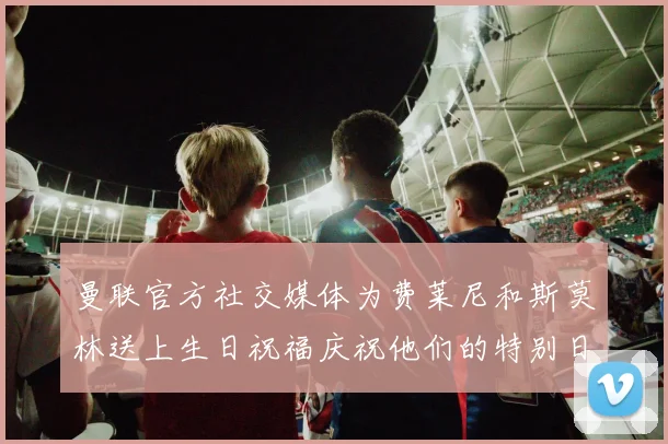 曼联官方社交媒体为费莱尼和斯莫林送上生日祝福庆祝他们的特别日子