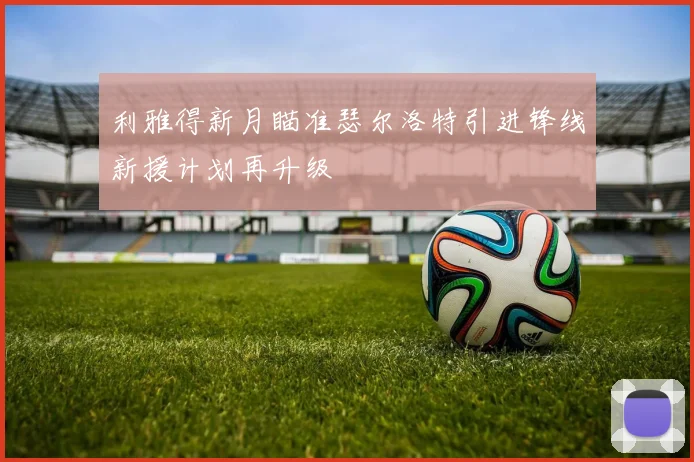 利雅得新月瞄准瑟尔洛特引进锋线新援计划再升级