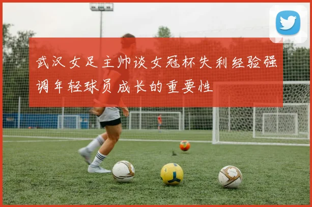 武汉女足主帅谈女冠杯失利经验强调年轻球员成长的重要性