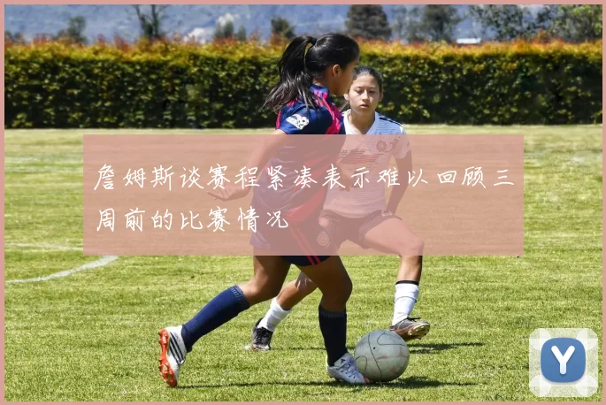 詹姆斯谈赛程紧凑表示难以回顾三周前的比赛情况
