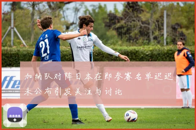 加纳队对阵日本在即参赛名单迟迟未公布引发关注与讨论