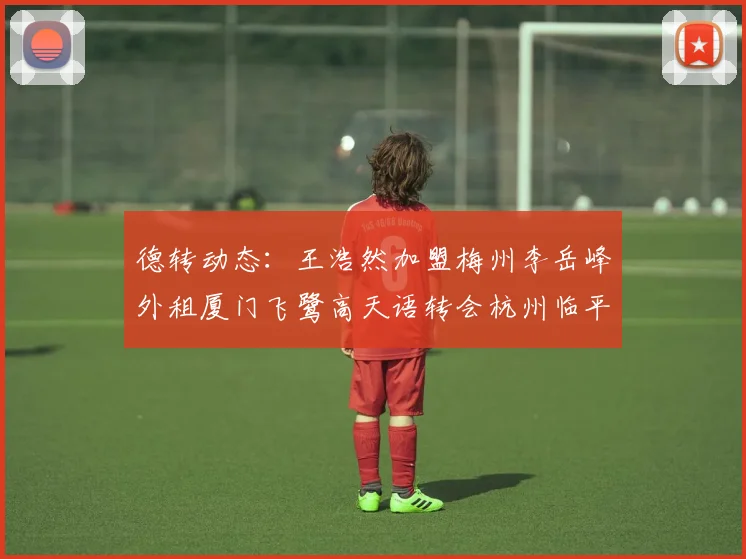 德转动态：王浩然加盟梅州李岳峰外租厦门飞鹭高天语转会杭州临平吴越