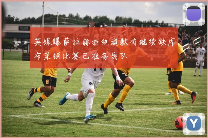 英媒曝萨拉赫拒绝道歉将继续缺席布莱顿比赛已准备离队