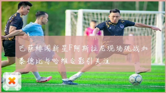 巴萨绯闻新星F阿斯拉尼现场观战加泰德比与哈维合影引关注