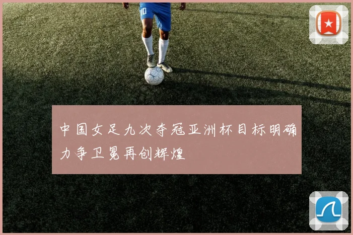 中国女足九次夺冠亚洲杯目标明确力争卫冕再创辉煌
